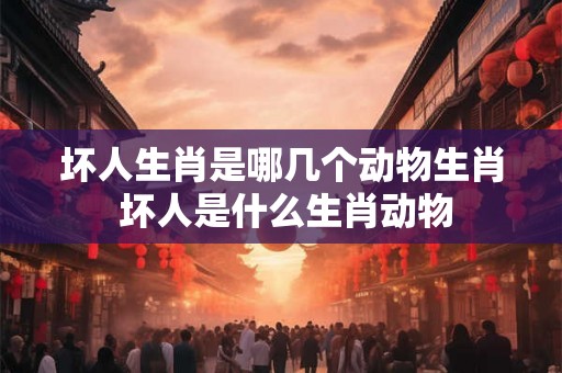 坏人生肖是哪几个动物生肖 坏人是什么生肖动物