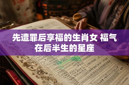 先遭罪后享福的生肖女 福气在后半生的星座 先遭罪后享福的生肖女 福气在后半生的星座