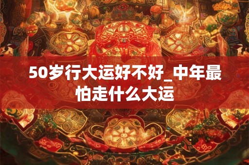 50岁行大运好不好_中年最怕走什么大运