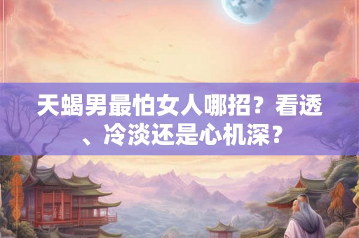天蝎男最怕女人哪招？看透、冷淡还是心机深？
