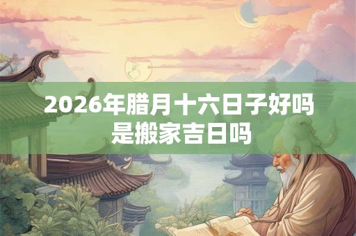 2026年腊月十六日子好吗 是搬家吉日吗