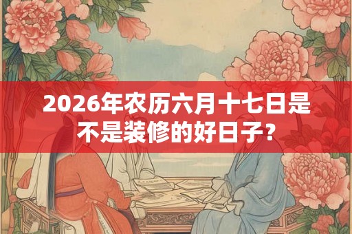 2026年农历六月十七日是不是装修的好日子？
