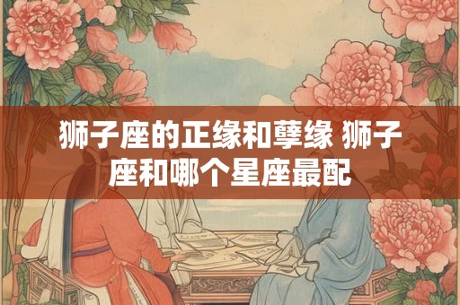 狮子座的正缘和孽缘 狮子座和哪个星座最配 狮子座的正缘和孽缘 狮子座和哪个星座最配