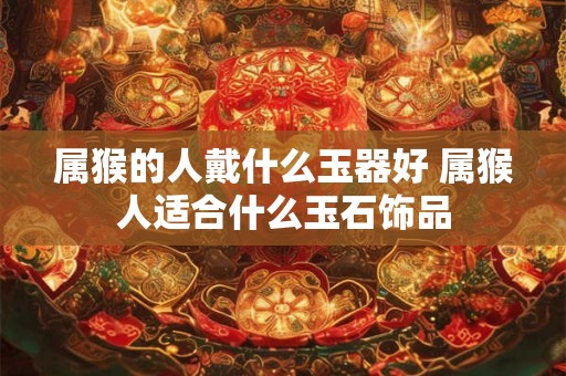 属猴的人戴什么玉器好 属猴人适合什么玉石饰品