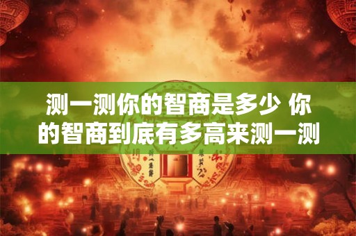 测一测你的智商是多少 你的智商到底有多高来测一测 测一测你的智商是多少 你的智商到底有多高来测一测