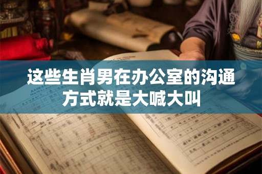 这些生肖男在办公室的沟通方式就是大喊大叫