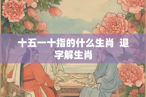 十五一十指的什么生肖  退字解生肖
