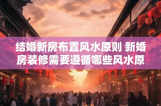 结婚新房布置风水原则 新婚房装修需要遵循哪些风水原则