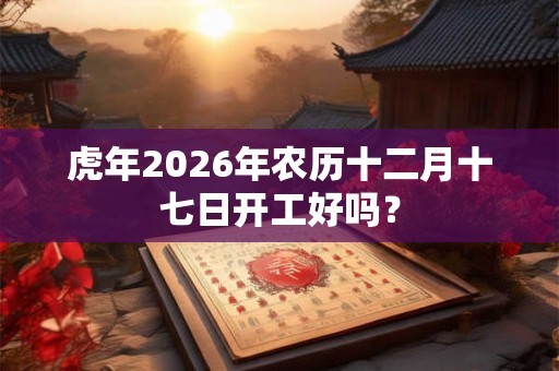 虎年2026年农历十二月十七日开工好吗？
