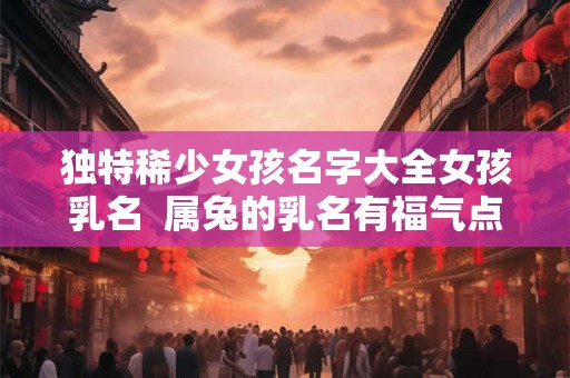 独特稀少女孩名字大全女孩乳名  属兔的乳名有福气点的男孩名