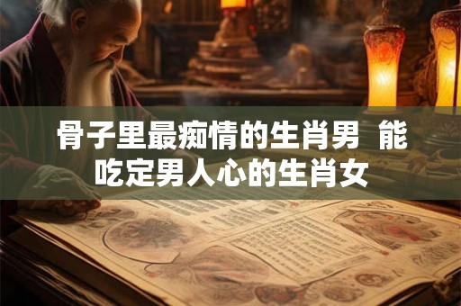 骨子里最痴情的生肖男  能吃定男人心的生肖女