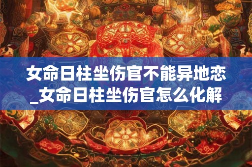 女命日柱坐伤官不能异地恋_女命日柱坐伤官怎么化解