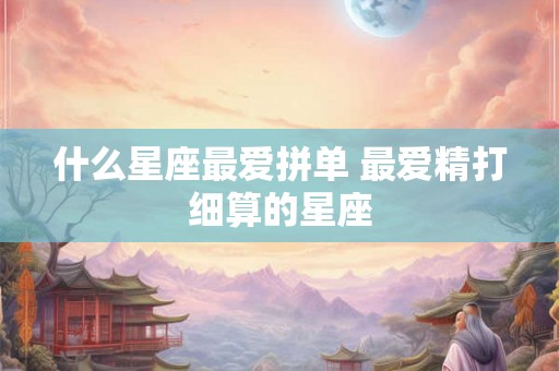 什么星座最爱拼单 最爱精打细算的星座 什么星座最爱拼单 最爱精打细算的星座