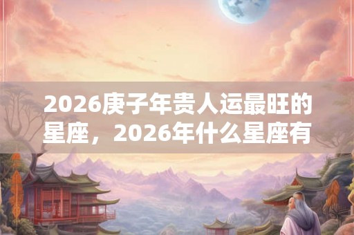 2026庚子年贵人运最旺的星座，2026年什么星座有贵人相助？