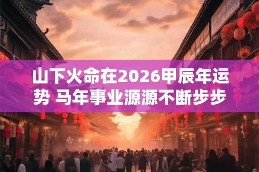 山下火命在2026甲辰年运势 马年事业源源不断步步高升