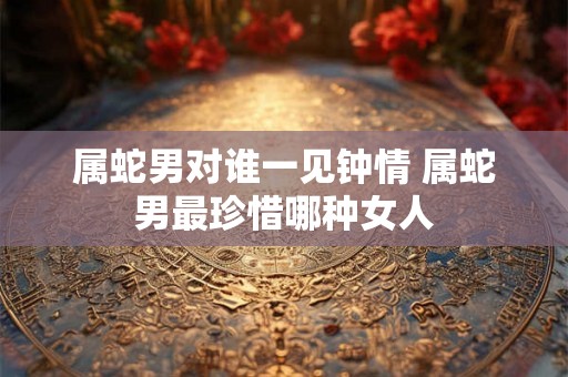 属蛇男对谁一见钟情 属蛇男最珍惜哪种女人 属蛇男对谁一见钟情 属蛇男最珍惜哪种女人