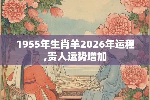 1955年生肖羊2026年运程,贵人运势增加 1955年生肖羊2026年运程,贵人运势增加