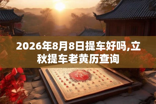 2026年8月8日提车好吗,立秋提车老黄历查询