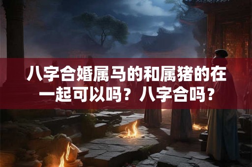 八字合婚属马的和属猪的在一起可以吗?八字合吗? 八字合婚属马的和属猪的在一起可以吗?八字合吗?
