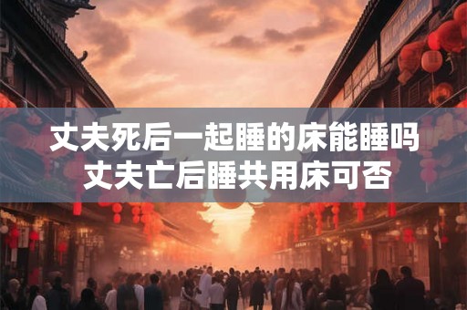 丈夫死后一起睡的床能睡吗 丈夫亡后睡共用床可否