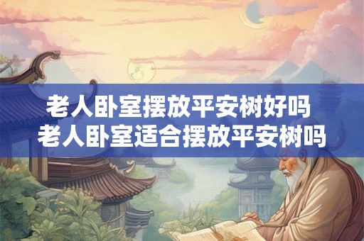 老人卧室摆放平安树好吗 老人卧室适合摆放平安树吗