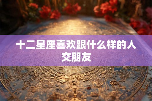 十二星座喜欢跟什么样的人交朋友