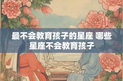 最不会教育孩子的星座 哪些星座不会教育孩子