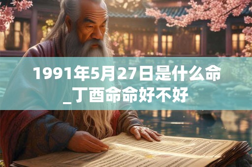 1991年5月27日是什么命_丁酉命命好不好 1991年5月27日是什么命_丁酉命命好不好