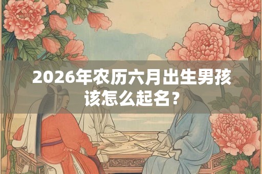 2026年农历六月出生男孩该怎么起名？