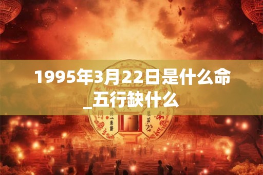 1995年3月22日是什么命_五行缺什么 1995年3月22日是什么命_五行缺什么