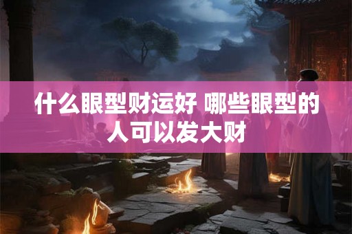 什么眼型财运好 哪些眼型的人可以发大财 什么眼型财运好 哪些眼型的人可以发大财