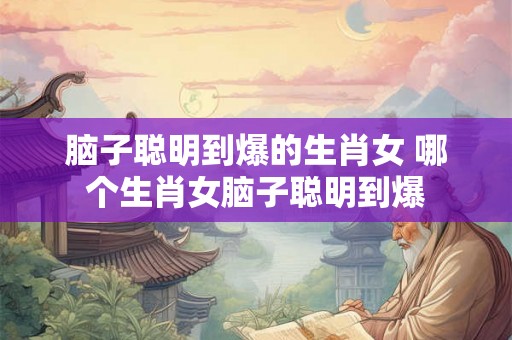 脑子聪明到爆的生肖女 哪个生肖女脑子聪明到爆