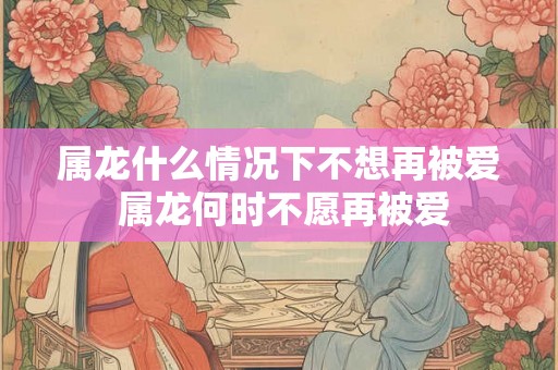 属龙什么情况下不想再被爱 属龙何时不愿再被爱 属龙什么情况下不想再被爱 属龙何时不愿再被爱