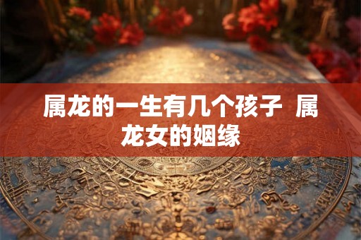 属龙的一生有几个孩子  属龙女的姻缘