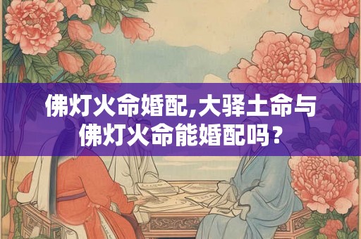 佛灯火命婚配,大驿土命与佛灯火命能婚配吗? 佛灯火命婚配,大驿土命与佛灯火命能婚配吗?
