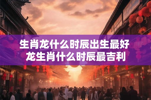 生肖龙什么时辰出生最好 龙生肖什么时辰最吉利