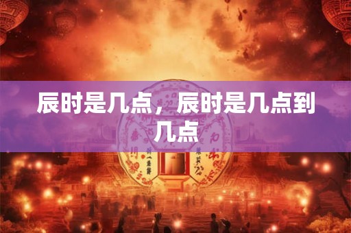 辰时是几点，辰时是几点到几点