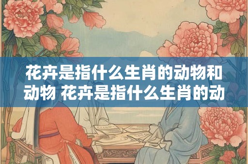 花卉是指什么生肖的动物和动物 花卉是指什么生肖的动物和动物名称