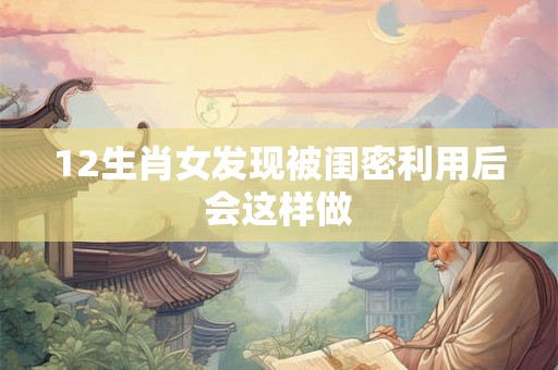 12生肖女发现被闺密利用后会这样做 12生肖女发现被闺密利用后会这样做