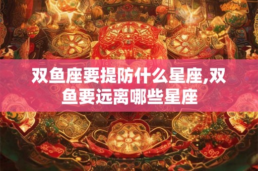 双鱼座要提防什么星座,双鱼要远离哪些星座 双鱼座要提防什么星座,双鱼要远离哪些星座