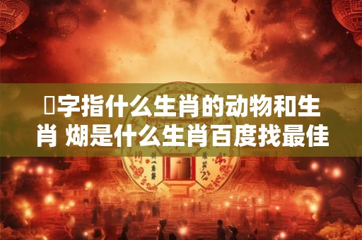 懖字指什么生肖的动物和生肖 煳是什么生肖百度找最佳答案