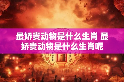 最娇贵动物是什么生肖 最娇贵动物是什么生肖呢