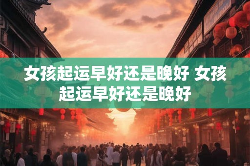 女孩起运早好还是晚好 女孩起运早好还是晚好