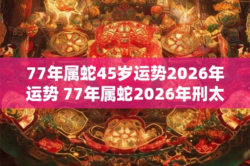 77年属蛇45岁运势2026年运势 77年属蛇2026年刑太岁要注意什么