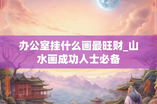 办公室挂什么画最旺财_山水画成功人士必备