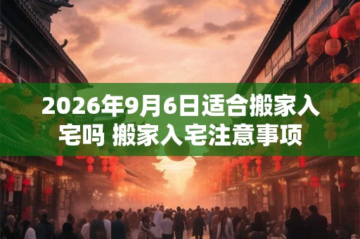 2026年9月6日适合搬家入宅吗 搬家入宅注意事项