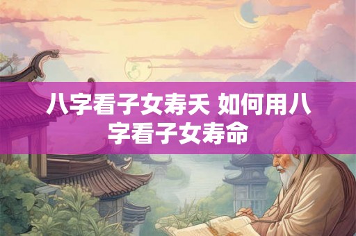 八字看子女寿夭 如何用八字看子女寿命