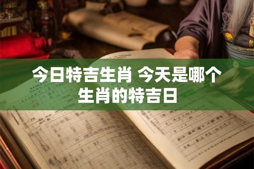 今日特吉生肖 今天是哪个生肖的特吉日 今日特吉生肖 今天是哪个生肖的特吉日