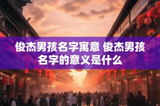 俊杰男孩名字寓意 俊杰男孩名字的意义是什么