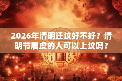 2026年清明迁坟好不好？清明节属虎的人可以上坟吗？